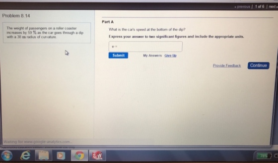 Problem 8.14 The weight of passengers on a roller coaster increases by 59 as the car goes through a dp with a 38 m radius of curvature Waiting for www.google-analytics com previous l 1 of 6 next a Part A What is the cars speed at the bottom of the dip? Express your answer to two significant figures and include the appropriate units. Submit My Answers Give Up Continue