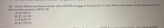 25) Jeremy Deaton purchased a home with a $78,500 mortgage at 9 percent for 15 years. What is the balance of the principal af