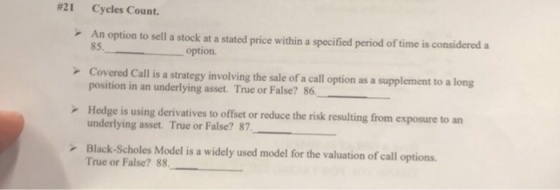 #21 Cycles Count. An option to sell a stock at a stated price within a specified period of time is considered a r Covered Call is a strategy involving the sale of a call option as a supplement to a long Hedge is using derivatives to offset or reduce the risk resulting from exposure to an 85option position in an underlying asset. True or False? 86 underlying asset. True or False? 87 Black-Scholes Model is a widely used model for the valuation of call options. True or False? 88