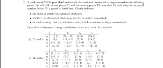 2. (5 marks total IEDS practice Use iterated elimination of dominated strategies to reduce the following games. We will call the row player P1 and the column player P2; note that for each entry in the payoff matrices below, PIs payoff is listed first. Clearly indicate: the order in which you eliminate strategies; whether the eliminated strategy is strictly or weakly dominated; If you find a dominant strategy equilibrium, state what it is. Is it unique? 81 (1,5) 50, -11) (8, 6) (26, 4) s3-1,11) ,) 2, 15, 10) for cach strategy that you eliminate, state which remaining strategy dominates it; ts (a) (2 marks) 24, 12,-2) 5,3) (25,0) 4 (3,13) 7, (4.-8) -11,10) #2 ts ts (b) (3 marks)2,2 (2,3) (-1,0) (2.5) 4 1, (3,0) , (-1,4)