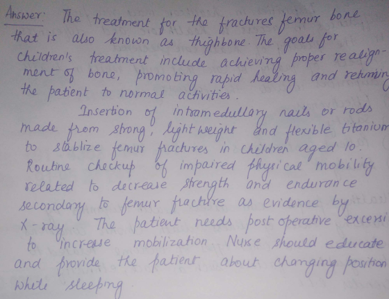 Anser: The treatment tor ha trachures femun hat is ao knovon as thghbone The goal childrens treatment include achievi ment g bone, promobry rapid healiy an ing proper es re align ting rapid aaiiny and rehmin the pabent to normal ačhvities Insertion o1 in tam edullary nails or rods made to Ba blize femur hactures in Childre aged lo Roubino chockut les impaired the 8ǐ Cal mobility related to decreaue Prength andenduran ce seconolary to femur rayTha patient needs posth operahve Vexce to ncreue mobilization Nus e should educate re as evidence by and brovide the tatierur about chang! sihon