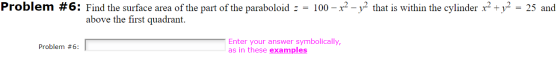 Problem #6: Find the surface area of the part of the paraboloid = = 100 - x - vthat is within the cylinder x2 + y2 = 25 and a