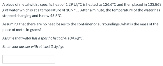 A piece of metal with a specific heat of 1.29 J/g°C is heated to 126.6°C and then placed in 133.868 g of water which is at a