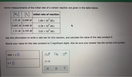 Some measurements of the initial rate of a certain reaction are given in the table below. [H] [12] 1.51 M 0.648 M 0.692 M 0.6