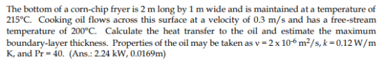 215°C. Cooking oil flows across this surface at a velocity of 0.3 m/s and has a free-stream temperature of 200°C. Calculate the heat transfer to the oil and estimate the maximum boundary-layer thickness. Properties of the oil may be taken as v-2x 106 m2/s, k-0.12W/m