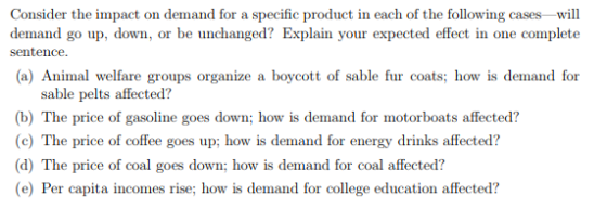 Consider the impact on demand for a specific product in each of the following cases -will demand go up, down, or be unchanged? Explain your expected effect in one complete sentence (a) Animal welfare groups organize a boycott of sable fur coats; how is demand for sable pelts affected? (b) The price of gasoline goes down; how is demand for motorboats affected? (c) The price of coffee goes up; how is demand for energy drinks affected? (d) The price of coal goes down; how is demand for coal affected? e) Per capita incomes rise; how is demand for college education affected?