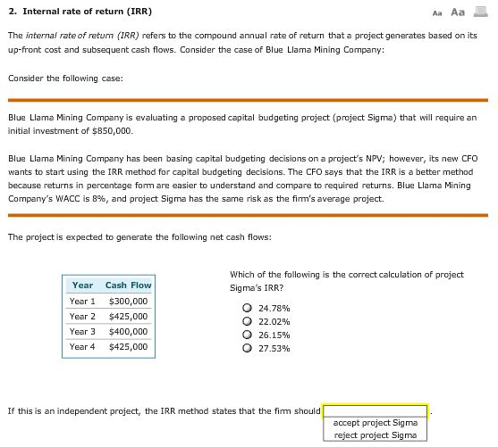 2. Internal rate of return (IRR) The internal rate of retum (IRR) refers to the compound annual rate of return that a project generates based on its up-front cost and subsequent cash flows. Consider the case of Blue Llama Mining Company: Consider the following case: Blue Llama Mining Company is evaluating a proposed capital budgeting project (project Sigma) that will require an initial investment of $850,000 Blue Llama Mining Company has been basing capital budgeting decisions on a projects NPV; however, its new CFO wants to start using the IRR method for capital budgeting decisions. The CFO says that the IRR is a better method because returns in percentage form are easier to understand and compare to required returns. Blue Llama Mining Companys WACC is 8%, and project Sigma has the same risk as the firms average project. The project is expected to generate the following net cash flows: Which of the following is the correct calculation of project Sigmas IRR? Year Cash Flow Year 1 $300,000 Year 2 $425,000 Year 3 $400,000 Year 4 $425,000 o 24.78% o 22.02% o 26.15% ? 27.53% If this is an independent project, the IRR method states that the firm should accept project Sigma ect Sigma ect