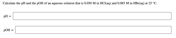 Calculate the pH and the pOH of an aqueous solution that is 0.050 M in HCl(aq) and 0.085 M in HBr(aq) at 25 °C. pH = pOH =