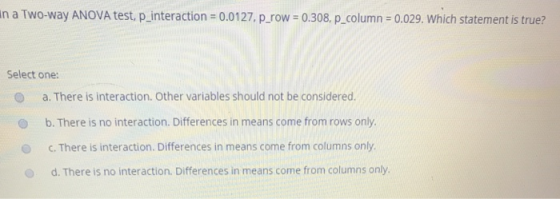 n a Two-way ANOVA test, p-interaction = 0.01 27, p-row 0.308, p-column : 0.029. Which statement is true? Select one: O a. There is interaction. Other variables should not be considered. O b. There is no interaction. Differences in means come from rows only O C. There is interaction. Differences in means come from columns only d. There is no interaction. Differences in means come from columns only.