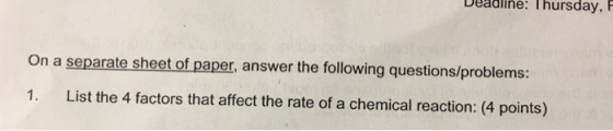 Deadline: Thursday, F On a separate sheet of paper, answer the following questions/problems 1. List the 4 factors that affect the rate of a chemical reaction: (4 points)