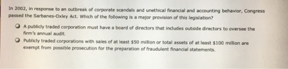 In 2002, in response to an outbreak of corporate scandals and unethical financial and accounting behavior, Congress passed the Sarbanes-Oxley Act. Which of the following is a major provision of this legislation? O A publicly traded corporation must have a board of directors that includes outside directors to oversee the firms annual audit. Publicly traded corporations with sales of at least $50 million or total assets of at least $100 million are exempt from possible prosecution for the preparation of fraudulent financial statements.