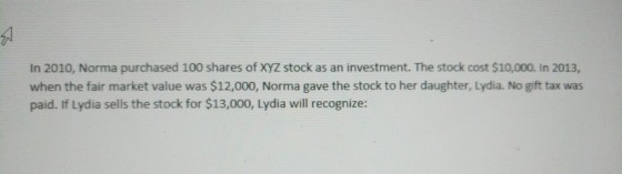 In 2010, Norma purchased 100 shares of XyZ stock as an investment. The stock cost $10,000. In 2013, when the fair market value was $12,000, Norma gave the stock to her daughter, Lydia. No gift tax was paid. If Lydia sells the stock for $13,000, Lydia will recognize: