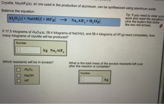 cryolite, Na3Al Fe(s), an ore used in the production of aluminum, can be synthesized using aluminum oxide. Balance the equation. Tip: If you need to clear your work and reset the equation, click the button that looks like two red arrows. If 17.5 kilograms of Alzo3(s), 58.4 kilograms of NaoH(D, and 58.4 kilograms of HF(g) react completely, how many kilograms of cryolite will be produced? Number kg Na AIF Which reactants will be in excess? What is the total mass of the excess reactants left over after the reaction is complete? Al203 Number NaoH kg HF