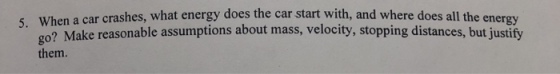 en a car crashes, what energy does the car start with, and where does all the energy o? Make reasonable assumptions about mass, velocity, stopping distances, but justify them 5. Wh