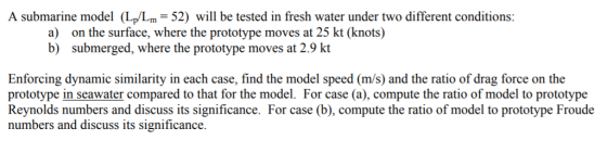 A submarine model (L/Lm 52 will be tested in fresh water under two different conditions: a) b) on the surface, where the prototype moves at 25 kt (knots) submerged, where the prototype moves at 2.9 kt Enforcing dynamic similarity in each case, find the model speed (m/s) and the ratio of drag force on the prototype in seawater compared to that for the model. For case (a), compute the ratio of model to prototype Reynolds numbers and discuss its significance. For case (b), compute the ratio of model to prototype Froude numbers and discuss its significance.