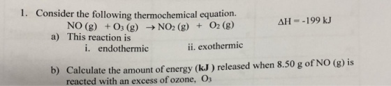 1. Consider the following thermochemical equation. NO (g) +O3 (g) → NO2 (g) + O2(g) ΔΗ--1 99 kJ a) This reaction is i. endothermic ii. exothermic b) Calculate the amount of energy (kJ) released when 8.50 g of NO (g) is reacted with an excess of ozone, O3