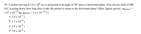 55. A proton moving at 3.0 x 10t m/s is projected at an angle of 30° above a horizontal plane. If an electric field of 400 NiC is acting down, how long does it take the proton to return to the horizontal plane? (Hint: Ignore gravity. mproton 1.67 x 1027 kg, gproton 1.6x 1019 c) a. 7.8 x 10-7 s b. 1.7x 10 6s c.3.9x10 6s d. 7.8 x 10° s