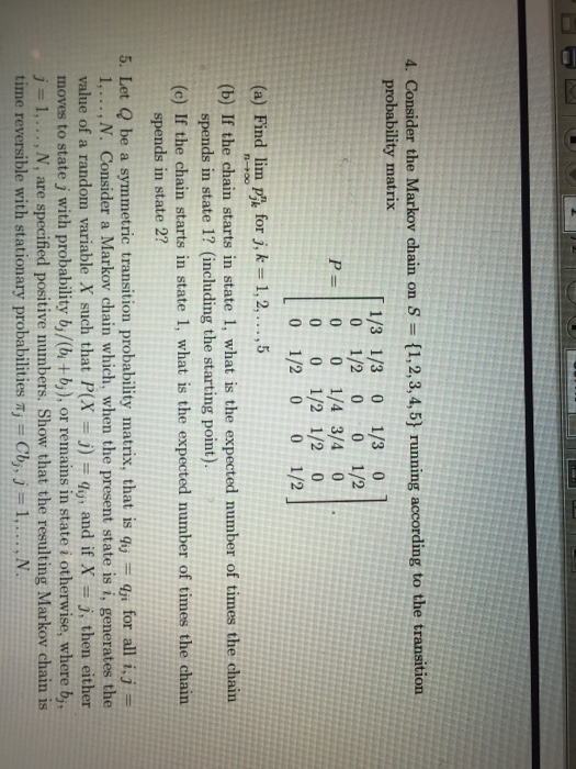 4. Consider the Markov chain on S (1,2,3,4,5] running according to the transition probability matrix 1/3 1/3 0 1/3 0 0 1/2 0 0 1/2 P=10 0 1/43/40 0 0 1/2 1/2 0 0 1/2 0 0 1/2 (a) Find inn p k for j, k#1, 2, ,5 (b) If the chain starts in state 1, what is the expected number of times the chain -+00 spends in state 1? (including the starting point). (c) If the chain starts in state 1, what is the expected number of times the chain spends in state 2? 5. Let Q be a symmetric transition probability matrix, that is qy qu for all i,j- 1,... ,N. Consider a Markov chain which, when the present state is i, generates the value of a random variable X such that P(X j) dy, and if X-j, then either moves to state j with probability b,/(b, + bi), or remains in state i otherwise, where b,, j-1,..., N, are specified positive numbers. Show that the resulting Markov chain is time reversible with stationary probabilities a Cb,, j1,.., N