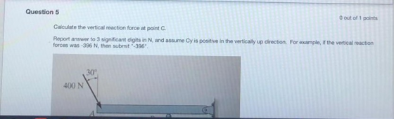 Question 5 O out of 1 points Calculate the vertical reaction force at point C. Report answer to 3 significant digits in N, an