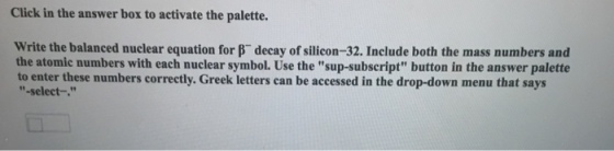 Click in the answer box to activate the palette. write the balanced nuclear equation for decay of silicon-32. Include both the mass numbers and the atomic numbers with each nuclear symbol. Use the sup-subscript button in the answer palette to enter these numbers correctly. Greek letters can be accessed in the drop-down menu that says -select-.