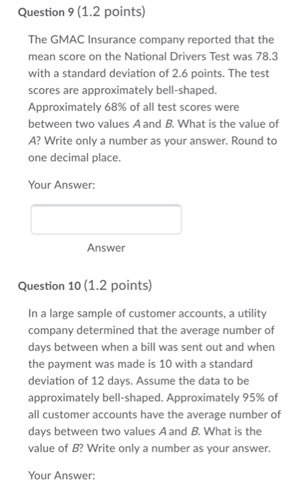 Question 9(1.2 points) The GMAC Insurance company reported that the mean score on the National Drivers Test was 78.3 with a standard deviation of 2.6 points. The test scores are approximately bell-shaped. Approximately 68% of all test scores were between two values A and B. What is the value of A? Write only a number as your answer. Round to one decimal place. Your Answer: Answer Question 10 (1.2 points) In a large sample of customer accounts, a utility company determined that the average number of days between when a bill was sent out and when the payment was made is 10 with a standard deviation of 12 days. Assume the data to be approximately bell-shaped. Approximately 95% of all customer accounts have the average number of days between two values A and B. What is the value of B? Write only a number as your answer. Your Answer