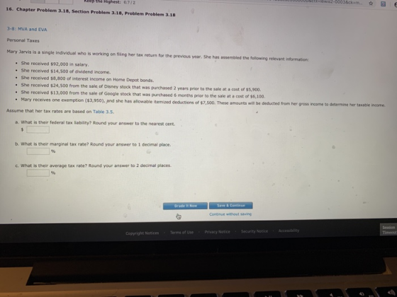 ep the Highest: 0.7/2 16. Chapter Problem 3.18, Section Problem 3.18, Problem Problem 3.18 3-8: MVA and EVA Personal Taxes Jarvis is a single individual who is working on filing her tax return for the previous year. She has assembled the follewing relevant information She received $92,000 in salary. . She received $14,500 of dividend income. She received $8,800 of interest income on Home Depot bonds. She received $24,500 from the sale of Disney stock that was purchased 2 years prior to the sale at a cost of She received $13,000 from the sale of Google stock that t was purchased 6 months prior to the sale at a cost of $6,100 receives one exemption ($3,950), and she has allowable itemized deductions of $7,500. These amounts will be deducted from her gross income to determine her taxable income Assume that her tax rates are based on Table 3.5. a. What is their federal tax liability? Round your answer to the nearest cent b. What is their marginal tax rate? Round your answer to 1 decimal place. c. What is their average tax rate? Round your answer to 2 decimal places Continue without saving Copyright Notices Terms of Use Privacy Notice Security Notice Accessiblity 43