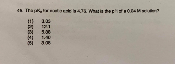 46. The pka for acetic acid is 4.76. What is the pH of a 0.04 M solution? (1) (3) 3.03 12.1 5.88 1.40 3.08 (5)