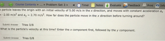 Course Contents »> > Problem Set 3Timer Notes Evaluate Feedback Print Info particle leaves the origin with an initial velocity of 5.00 m/s in the x direction, and moves with constant acceleration a -2.00 m/s and ay 2.70 m/s2. How far does the particle move in the x direction before turning around? Submit Answer Tries O/8 What is the particles velocity at this time? Enter the x component first, followed by the y component. Submit Answer Tries 0/8