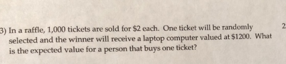 2 3) In a raffle, 1,000 tickets are sold for $2 each. One ticket will be randomly selected and the winner will receive a laptop computer valued at $1200. What is the expected value for a person that buys one ticket?