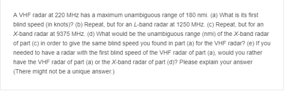 A VHF radar at 220 MHz has a maximum unambiguous range of 180 nmi. (a) What is its first blind speed (in knots)? (b) Repeat, but for an L-band radar at 1250 MHz. (c) Repeat, but for an X-band radar at 9375 MHz. (d) What would be the unambiguous range (nmi) of the X-band radar of part (c) in order to give the same blind speed you found in part (a) for the VHF radar? (e) If you needed to have a radar with the first blind speed of the VHF radar of part (a), would you rather have the VHF radar of part (a) or the X-band radar of part (d)? Please explain your answer (There might not be a unique answer.)