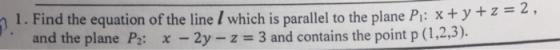 n 1. Find the equation of the line I which is parallel to the plane Pi: xtyz and the plane P2: x-2y-z = 3 and contains the po