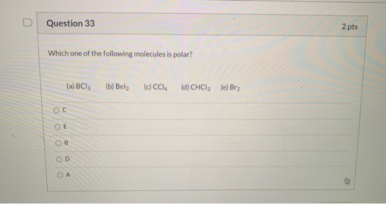 Question 33 2 pts Which one of the following molecules is polar? (a) BC13 (b) Bel2 (c) CCIA (d) CHCl3 (e) Br2 Ос ОЕ OB OD ОА
