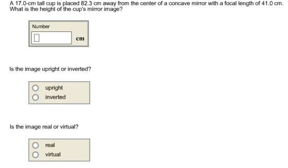 A 17.0-cm tall cup is placed 82.3 cm away from the center of a concave mirror with a focal length of 41.0 cm What is the height of the cups miror image? Number cm Is the image upright or inverted? O upright O inverted Is the image real or virtual? real O virtual