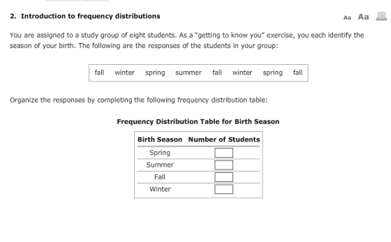 2. Introduction to frequency distributions Aa Aa You are assigned to a study group of eight students. As a getting to know you exercise, you each identify the season of your birth. The following are the responses of the students in your group: fall winter spring summer f winter spring fall Organize the responses by completing the following frequency distribution table Frequency Distribution Table for Birth Season Birth Season Number of Students Spring Summer Fall Winter