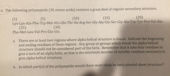 6. The following polypeptide (30 amino acids) contains a great deal of regular secondary structure. (10) (15) (20) lys Lys Ala-Phe-Trp-Met-His- GIh-Thr-lle-Arg-Ser-Gly-Ala-Gly-Ser-Gly-Ala-Trp-Tyr-Pro-Val-Ala (30) Phe-Met-Leu-Val-Pro-Glu-Glu There are at least two regions where alpha helical structure is found. Indicate the beginning and ending residues of these regions. Any group or groups which break the alpha helical structure should not be considered part of the helix. Remember that it take four residues to give a turn of an alpha helix, so that is the minimum number of suitable residues necessary to give alpha helical structure. a. b. In which part(s) of the polypeptide would there most likely be beta-pleated sheet structure?