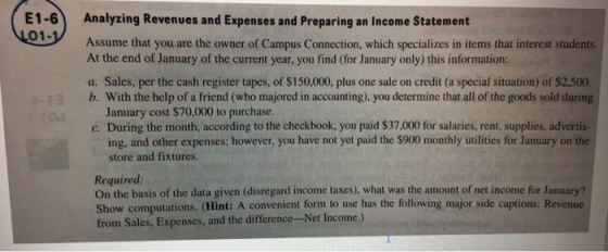 E1-6 Analyzing Revenues and Expenses and Preparing an Income Statement 01- Assume that you are the owner of Campus Connection, which specializes in items that interest students. At the end of January of the current year, you find (for January only) this information a. Sales, per the cash register tapes, of $150,000, plus one sale on credit (a special situation) of $2,500 b. With the help of a friend (who majored in accounting), you determine that all of the goods sold during January cost $70.000 to purchase. c. During the month, according to the checkbook, you paid $37,000 for salaries, rent, supplies, advertis- ing, and other expenses; however, you have not yet paid the $900 monthly utilities for January on the store and fixtures. Required: On the basis of the data given (disregard income taxes), what was the amount of net income for January? Show computations. (Hint: A convenient form to use has the following major side captions: Revenue from Sales, Expenses, and the difference-Net Income.)