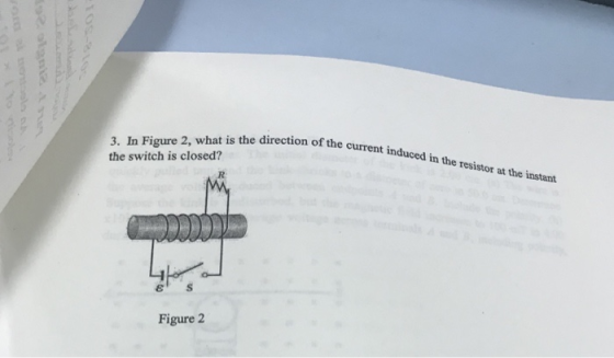 on of the current induced in the resistor at the instant 3. In Figure 2, what is the direction the switch is closed? current in ε s Figure 2
