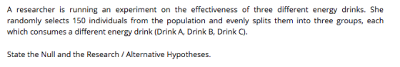 A researcher is running an experiment on the effectiveness of three different energy drinks. She randomly selects 150 individuals from the population and evenly splits them into three groups, each which consumes a different energy drink (Drink A, Drink B, Drink C). State the Null and the Research / Alternative Hypotheses.