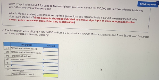 Check my work Metro Corp. traded Land A for Land B. Metro originally purchased Land A for $50,000 and Land As adjusted basis