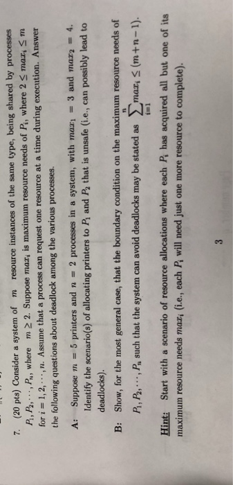 resource instances of the same type, being shared by processes maz, is maximum resource needs of Pi, where 2 mar, S m n. Assume that a process can request one resource at a time during execution. Answer 7. (20 pts) Consider a system of m P, P Pa where m 22. Suppose the following questions about deadlock among the various processes A: Suppose m 5 printers and n 2 processes in a system, with mazi 3 and mar2 4. Identify the scenario(s) of allocating printers to Pi and P2 that is unsafe (i.e., can possibly lead to deadlocks) Show, for the most general case, that the boundary condition on the maximum resource needs of P, P., P, such that the system can avoid deadlocks may be stated as mar,S B: Ti (m+n-1). Hint: Start with a scenario of resource allocations where each Pi has acquired all but one of its maximum resource needs mazi (i.e., each Pi will need just one more resource to complete).