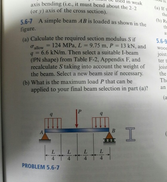 uut be used in od is axis bending (i.e., it must bend about the 2-2 (or y) axis of the cross section). weak (a) Ift 5.6-7 A simple beam A figure (a) Calculate the required section modulus S if (b) R th 5.6-9 Onllow = 124 MPa, L = 9.75 m, P-13 kN, and wooo q = 6.6 kN/m. Then select a suitable I-beam (IPN shape) from Table F-2, Appendix F, and tert recalculate S taking into account the weight of joist the beam. Select a new beam size if necessary. the joist gow beam size if necessary. The (b) What is the maximum load P that can be applied to your final beam selection in part (a)? an PROBLEM 5.6-7
