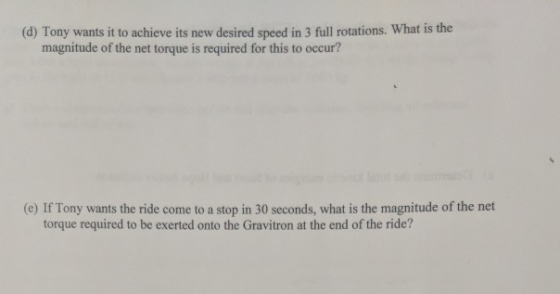 (d) Tony wants it to achieve its new desired speed in 3 full rotations. What is the magnitude of the net torque is required for this to occur? (e) If Tony wants the ride come to a stop in 30 seconds, what is the magnitude of the net torque required to be exerted onto the Gravitron at the end of the ride?