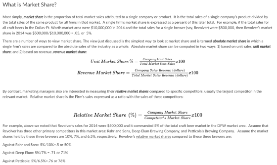 What is Market Share? Most simply, market share is the proportion of total market sales attributed to a single company or product. It is the total sales of a single companys product divided by the total sales of the same product for all firms in that market. A single firms market share is expressed as a percent of this later total. For example, if the total sales for all craft beers in the Dallas-Ft. Worth market area were $10,000,000 in 2014 and the total sales for a single brewer (say, Revolver) were $500,000, then Revolvers market share in 2014 was $500,000/$10,000,000 ,05, or 5%. There are a number of ways to view market share. The view just discussed is the simplest way to look at market share and is termed absolute market share in which a single firms sales are compared to the absolute sales of the industry as a whole. Absolute market share can be computed in two ways: 1) based on unit sales, unit market share; and 2) based on revenue, revenue market share Company Unit Sales Total Market Unit Sales Unit Market Share %- 100 Comipauy Sales Reveue (dollars) Total Market Sales Revenue (dollars) Revenue Market Share - 100 By contrast, marketing managers also are interested in measuring their relative market shares compared to specific competitors, usually the largest competitor in the relevant market. Relative market share is the Firms sales expressed as a ratio with the sales of these competitors: Relative Market Share (%) = Company Market Share Competitors Market Share e100 For example, above we noted that Revolvers sales for 2014 were $500,000 and it commanded 5% of the total craft beer market in the DFW market area. Assume that Revolver has three other primary competitors in this market area: Rahr and Sons, Deep Elum Brewing Company, and Petticolas Brewing Company. Assume the market shares held by these three brewers are 10%, 7%, and 6.5%, respectively. Revolvers relative market shares compared to these three brewers are Against Rahr and Sons: 5%/10%-,5 or 50% Against Deep Elum: 5%/7% = .71 or 71% Against Petticola: 596/6.596-.76 or 76%