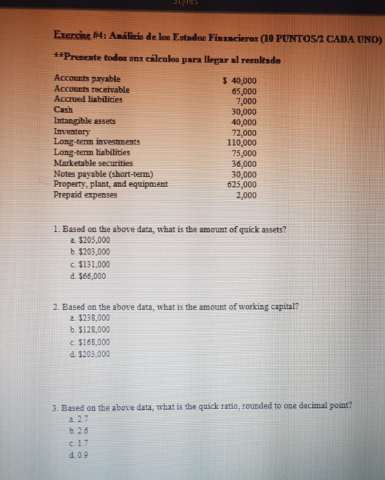 stTes Exercise #4 : Análins de los Estados Fin oras (10 PUNTOS **Presente todos sus caleulos para llegar al reanltzdo CADA UNO) Accounts payable Accounts receivable Accrued liabilities Cash Intangible assets Irventory Long-term investments Long-term liabilities Marketable securities Notes payable (short-term) Property, plant, and equipmient Prepaid expenses 3 40,000 65,000 7,000 30,000 40,000 72,000 110,000 75,000 36,000 30,000 625,000 2,000 1. Based on the above data, what is the amount of quick assets? 2 $205,000 b. $203,000 c. 3131,000 d. 366,000 2. Based on the above data, what is the amount of working capital? 2. $238,000 b. 3128,000 c $168,000 d. 3203,000 3. Based on the above data, what is the quick ratio, rounded to one decimal point? 2. 2.1 b, 2.6 c. 1.1 d. 0.9