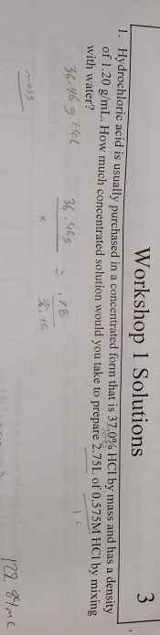 Workshop 1 Solutions Hydrochloric acid is usually purchased of 1.20 g/mL. with water? in a concentrated form that is 37.0% HCl by mass and has a density How much concentrated solution would you take to prepare 2.75L of 0.575M HCI by mixing 1. 6.965