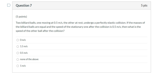 Question 7 5 pts (5 points) Two billiard balls, one moving at 0.5 m/s, the other at rest, undergo a perfectly elastic collisi