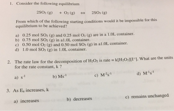 1. Consider the following equilibrium 2SO2 (g O2 (g) 2SOs (g) From which of the following starting conditions would it be impossible for this equilibrium to be achieved? a) 0.25 mol SO2 (g) and 0.25 mol O2 (g) are in a 1.0L container b) 0.75 mol SO2 (g) in al.OL container. c) 0.50 mol O2 (g) and 0.50 mol SOs (g) in al.OL container. d) 1.0 mol SO3 (g) in 1.OL container. The rate law for the decomposition of H2O2 is rate = k[H2O3][11], what are the units for the rate constant, k? 2. a) s1 b) Ms1 c) M型 d) Ms 3. As Ea increases, k a) increases b) decreases c) remains unchanged