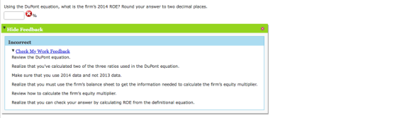 Using the DuPont equation, what is the firms 2014 ROE? Round your answer to two decimal places. Hide Feedback Incorrect Wo Review the DuPont equation Realize that youve calculated two of the three ratios used in the DuPont equation. Make sure that you use 2014 data and not 2013 data. Realize that you must use the irms balance sheet to get the information needed to calculate the firms equity multiplier Review how to calculate the firms equity multiplier Realize that you can check your answer by calculating ROE from the definitional equation.