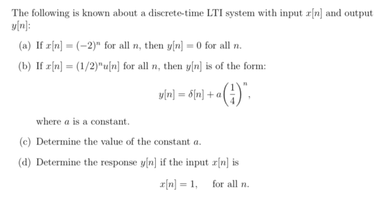 The following is known about a discrete-time LTI system with input rn] and output vin: (a) If x[n] = (-2) for all n, then y[n] = 0 for all n. (b) If r/n] (1/2)u[n] for all n, then y[n is of the form: where a is a constant (c) Determine the value of the constant a. (d) Determine the response vinl if the input lnl is n for all n.