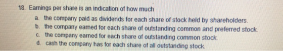 18. Earnings per share is an indication of how much a the company paid as dividends for each share of stock held by shareholders. b. the company eamed for each share of outstanding common and preferred stock c. the company earmed for each share of outstanding common stock d. cash the company has for each share of all outstanding stock
